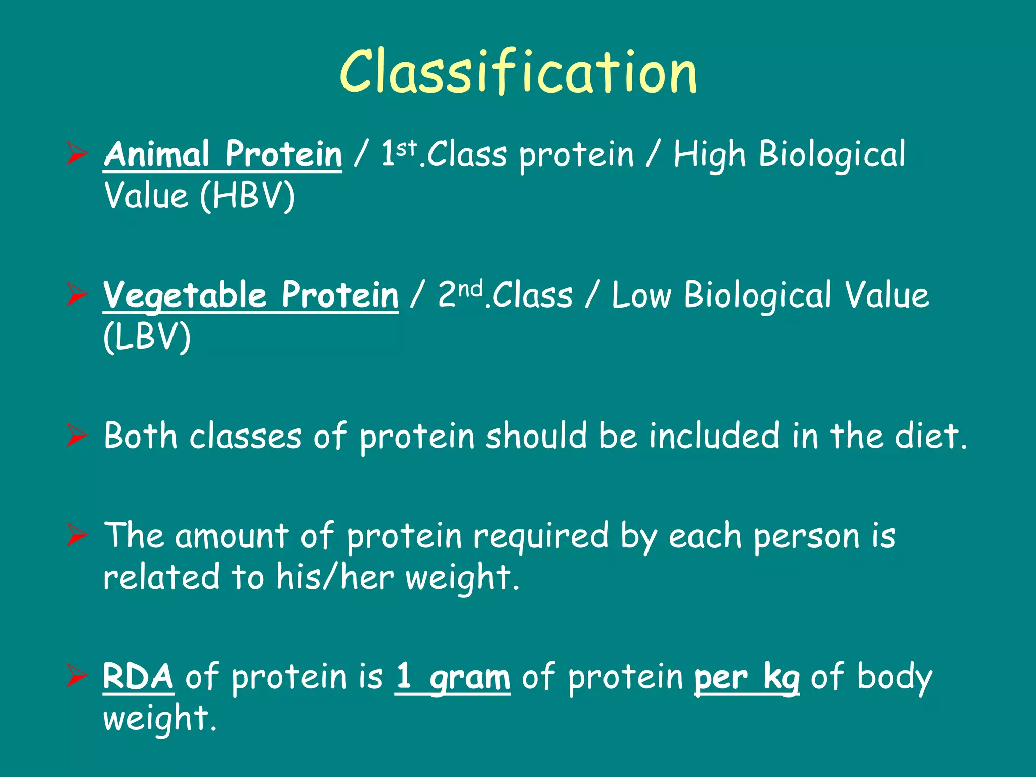 Classification
 Animal Protein / 1st.Class protein / High Biological
Value (HBV)
 Vegetable Protein / 2nd.Class / Low Biological Value
(LBV)
 Both classes of protein should be included in the diet.
 The amount of protein required by each person is
related to his/her weight.
 RDA of protein is 1 gram of protein per kg of body
weight.
 