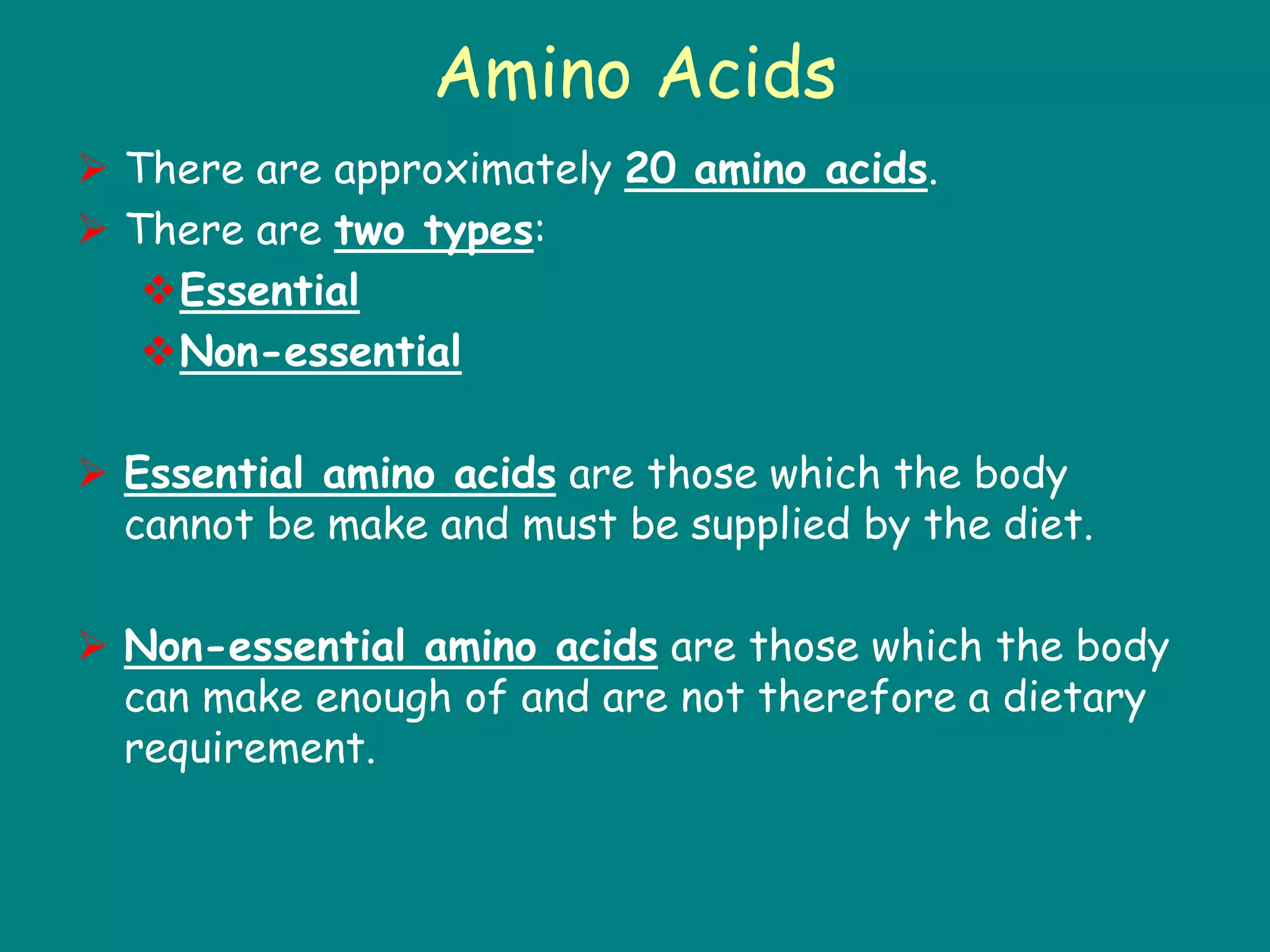 Amino Acids
 There are approximately 20 amino acids.
 There are two types:
Essential
Non-essential
 Essential amino acids are those which the body
cannot be make and must be supplied by the diet.
 Non-essential amino acids are those which the body
can make enough of and are not therefore a dietary
requirement.
 
