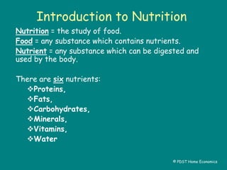 Introduction to Nutrition
Nutrition = the study of food.
Food = any substance which contains nutrients.
Nutrient = any substance which can be digested and
used by the body.
There are six nutrients:
Proteins,
Fats,
Carbohydrates,
Minerals,
Vitamins,
Water
© PDST Home Economics
 