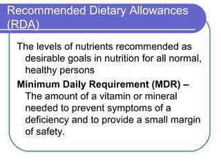 Recommended Dietary Allowances
(RDA)
The levels of nutrients recommended as
desirable goals in nutrition for all normal,
healthy persons
Minimum Daily Requirement (MDR) –
The amount of a vitamin or mineral
needed to prevent symptoms of a
deficiency and to provide a small margin
of safety.
 