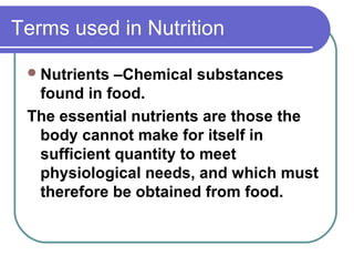 Terms used in Nutrition
Nutrients –Chemical substances
found in food.
The essential nutrients are those the
body cannot make for itself in
sufficient quantity to meet
physiological needs, and which must
therefore be obtained from food.
 