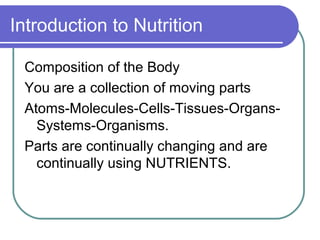Introduction to Nutrition
Composition of the Body
You are a collection of moving parts
Atoms-Molecules-Cells-Tissues-Organs-
Systems-Organisms.
Parts are continually changing and are
continually using NUTRIENTS.
 