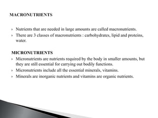  Nutrients that are needed in large amounts are called macronutrients.
 There are 3 classes of macronutrients : carbohydrates, lipid and proteins,
water.
MICRONUTRIENTS
 Micronutrients are nutrients required by the body in smaller amounts, but
they are still essential for carrying out bodily functions.
 Micronutrients include all the essential minerals, vitamins.
 Minerals are inorganic nutrients and vitamins are organic nutrients.
 