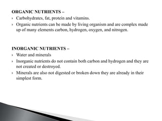 ORGANIC NUTRIENTS –
 Carbohydrates, fat, protein and vitamins.
 Organic nutrients can be made by living organism and are complex made
up of many elements carbon, hydrogen, oxygen, and nitrogen.
INORGANIC NUTRIENTS –
 Water and minerals
 Inorganic nutrients do not contain both carbon and hydrogen and they are
not created or destroyed.
 Minerals are also not digested or broken down they are already in their
simplest form.
 