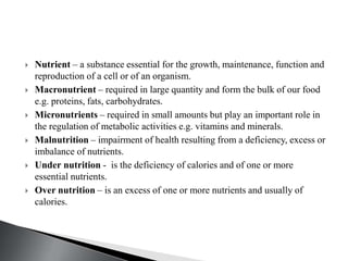  Nutrient – a substance essential for the growth, maintenance, function and
reproduction of a cell or of an organism.
 Macronutrient – required in large quantity and form the bulk of our food
e.g. proteins, fats, carbohydrates.
 Micronutrients – required in small amounts but play an important role in
the regulation of metabolic activities e.g. vitamins and minerals.
 Malnutrition – impairment of health resulting from a deficiency, excess or
imbalance of nutrients.
 Under nutrition - is the deficiency of calories and of one or more
essential nutrients.
 Over nutrition – is an excess of one or more nutrients and usually of
calories.
 