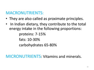 MACRONUTRIENTS:
• They are also called as proximate principles.
• In Indian dietary, they contribute to the total
energy intake in the following proportions:
proteins: 7-15%
fats: 10-30%
carbohydrates 65-80%
MICRONUTRIENTS: Vitamins and minerals.
10
 