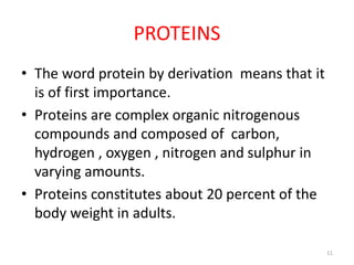 PROTEINS
• The word protein by derivation means that it
is of first importance.
• Proteins are complex organic nitrogenous
compounds and composed of carbon,
hydrogen , oxygen , nitrogen and sulphur in
varying amounts.
• Proteins constitutes about 20 percent of the
body weight in adults.
11
 