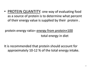 • PROTEIN QUANTITY: one way of evaluating food
as a source of protein is to determine what percent
of their energy value is supplied by their protein .
protein energy ratio= energy from protein×100
total energy in diet
It is recommended that protein should account for
approximately 10-12 % of the total energy intake.
19
 