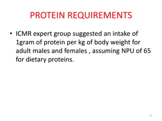 PROTEIN REQUIREMENTS
• ICMR expert group suggested an intake of
1gram of protein per kg of body weight for
adult males and females , assuming NPU of 65
for dietary proteins.
22
 