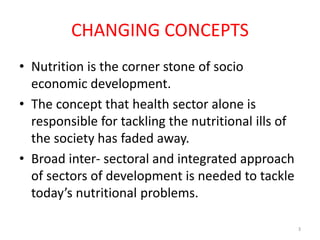 CHANGING CONCEPTS
• Nutrition is the corner stone of socio
economic development.
• The concept that health sector alone is
responsible for tackling the nutritional ills of
the society has faded away.
• Broad inter- sectoral and integrated approach
of sectors of development is needed to tackle
today’s nutritional problems.
3
 