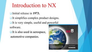 Introduction to NX
 Initial release in 1973.
 It simplifies complex product designs.
 It is very simple, useful and powerful
software.
 It is also used in aerospace,
automotive companies.
 