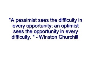 &quot; A pessimist sees the difficulty in every opportunity; an optimist sees the opportunity in every difficulty. &quot; - Winston Churchill   