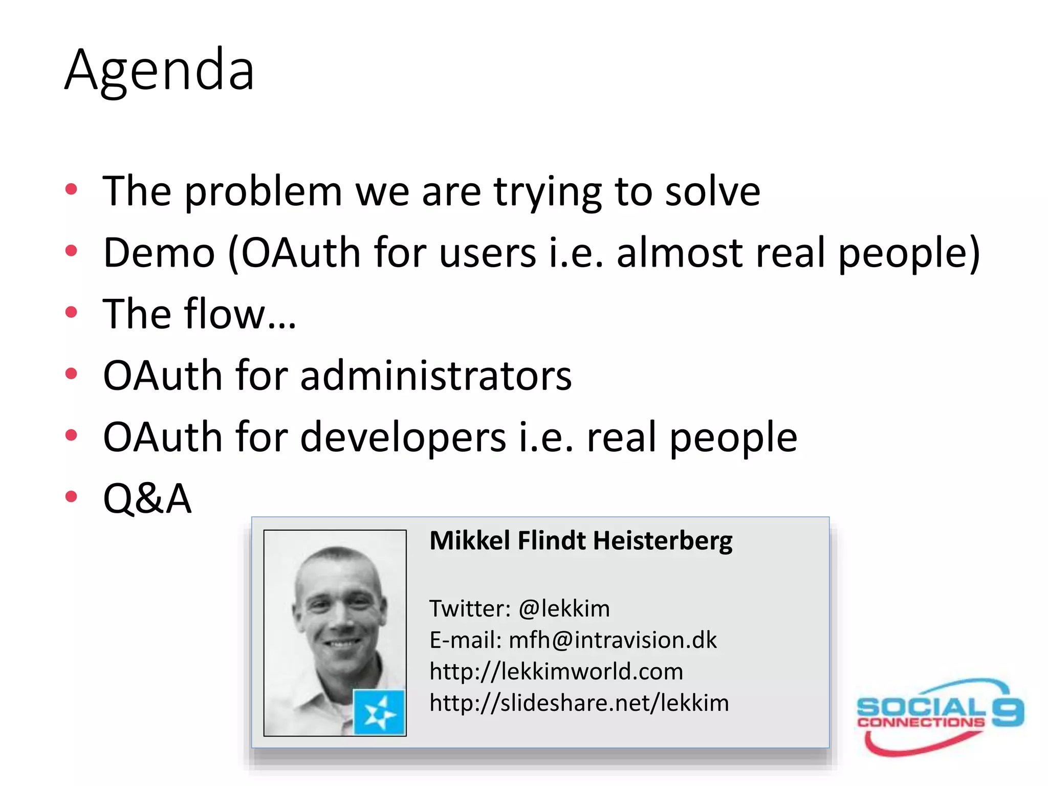 Agenda
• The problem we are trying to solve
• Demo (OAuth for users i.e. almost real people)
• The flow…
• OAuth for administrators
• OAuth for developers i.e. real people
• Q&A
Mikkel Flindt Heisterberg
Twitter: @lekkim
E-mail: mfh@intravision.dk
http://lekkimworld.com
http://slideshare.net/lekkim
 