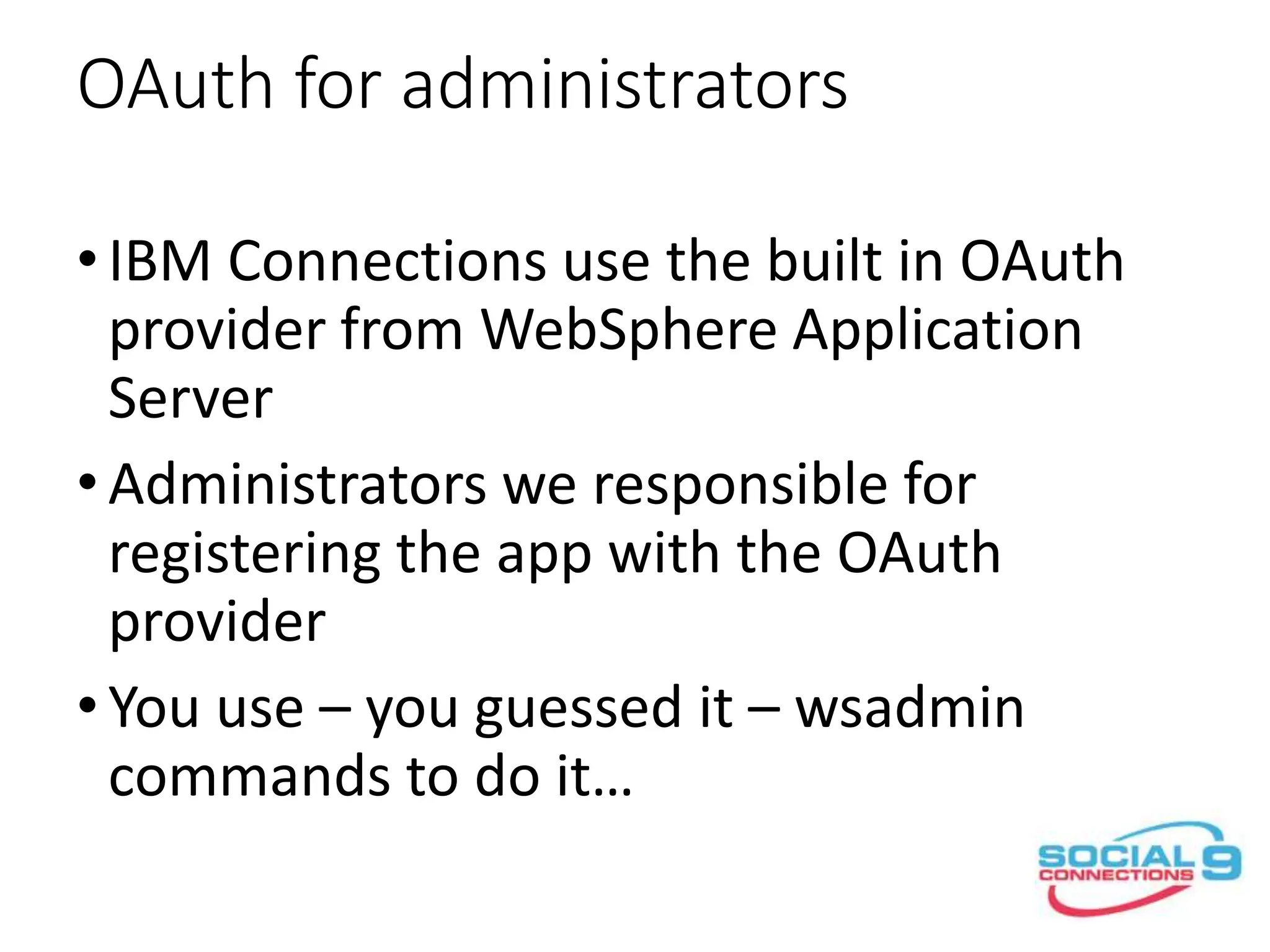 OAuth for administrators
•IBM Connections use the built in OAuth
provider from WebSphere Application
Server
•Administrators we responsible for
registering the app with the OAuth
provider
•You use – you guessed it – wsadmin
commands to do it…
 
