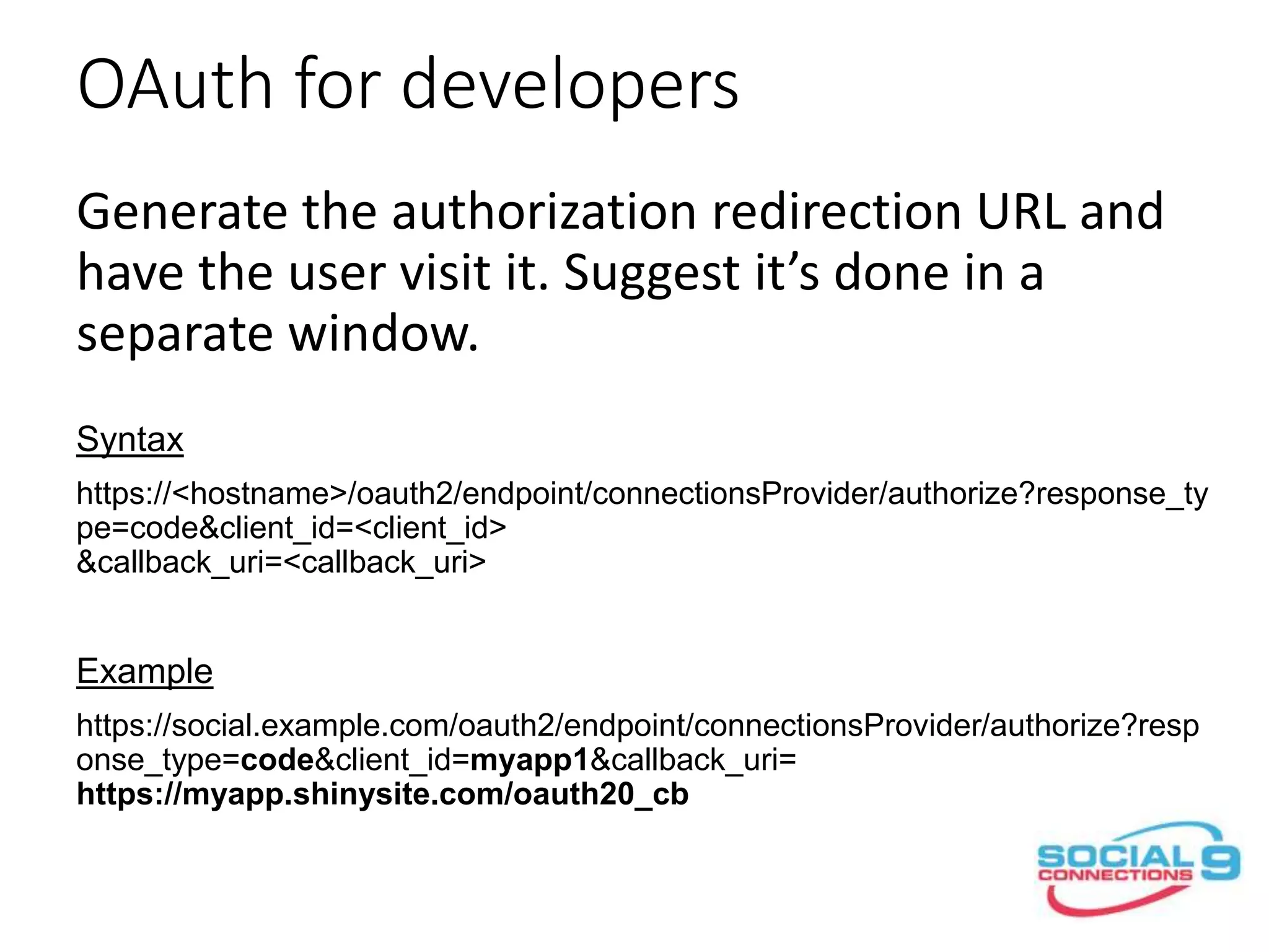 OAuth for developers
Generate the authorization redirection URL and
have the user visit it. Suggest it’s done in a
separate window.
Syntax
https://<hostname>/oauth2/endpoint/connectionsProvider/authorize?response_ty
pe=code&client_id=<client_id>
&callback_uri=<callback_uri>
Example
https://social.example.com/oauth2/endpoint/connectionsProvider/authorize?resp
onse_type=code&client_id=myapp1&callback_uri=
https://myapp.shinysite.com/oauth20_cb
 