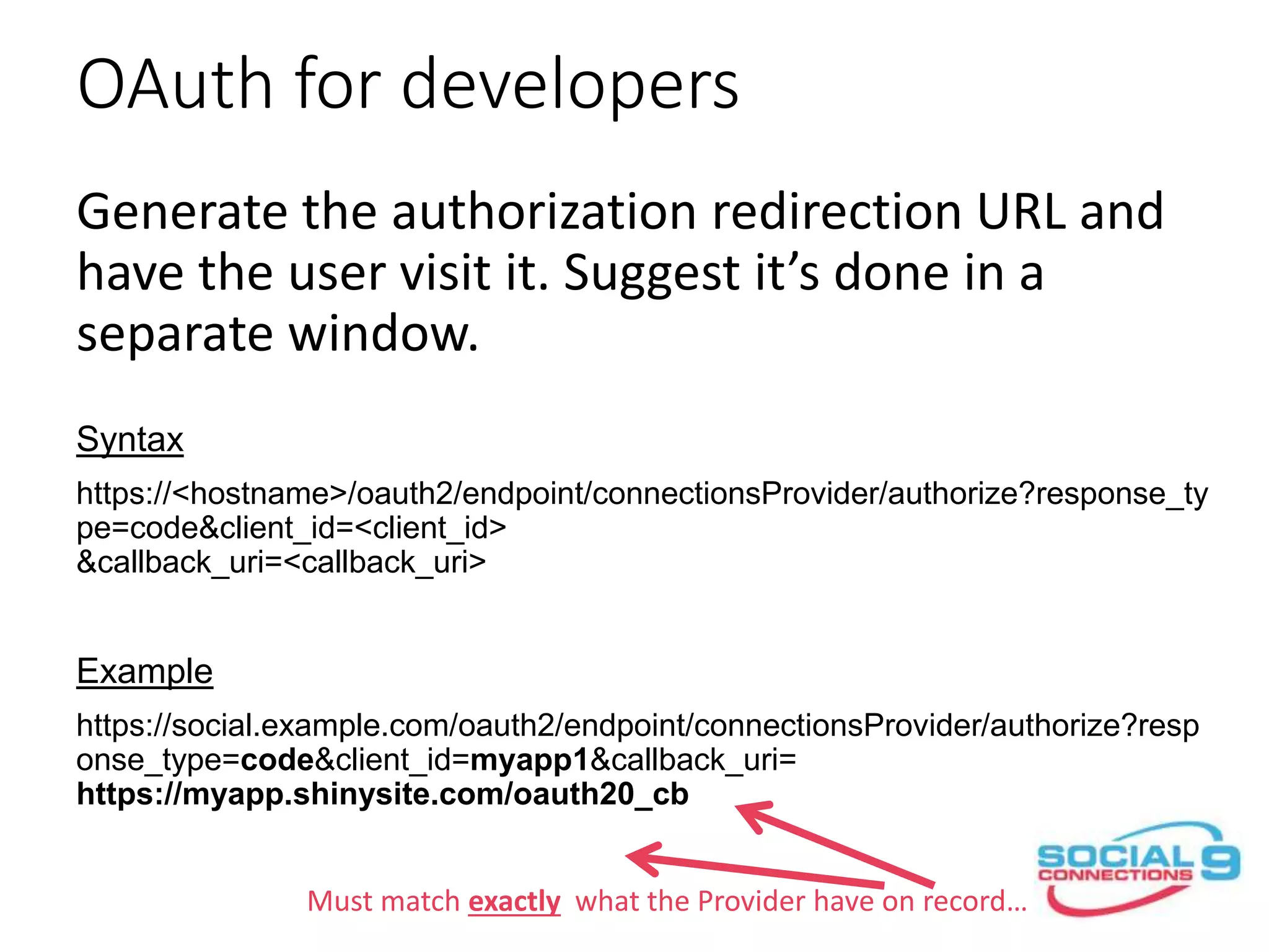 OAuth for developers
Generate the authorization redirection URL and
have the user visit it. Suggest it’s done in a
separate window.
Syntax
https://<hostname>/oauth2/endpoint/connectionsProvider/authorize?response_ty
pe=code&client_id=<client_id>
&callback_uri=<callback_uri>
Example
https://social.example.com/oauth2/endpoint/connectionsProvider/authorize?resp
onse_type=code&client_id=myapp1&callback_uri=
https://myapp.shinysite.com/oauth20_cb
Must match exactly what the Provider have on record…
 