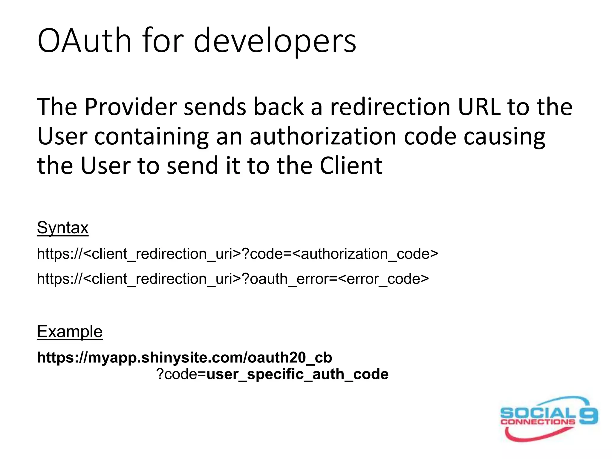 OAuth for developers
The Provider sends back a redirection URL to the
User containing an authorization code causing
the User to send it to the Client
Syntax
https://<client_redirection_uri>?code=<authorization_code>
https://<client_redirection_uri>?oauth_error=<error_code>
Example
https://myapp.shinysite.com/oauth20_cb
?code=user_specific_auth_code
 