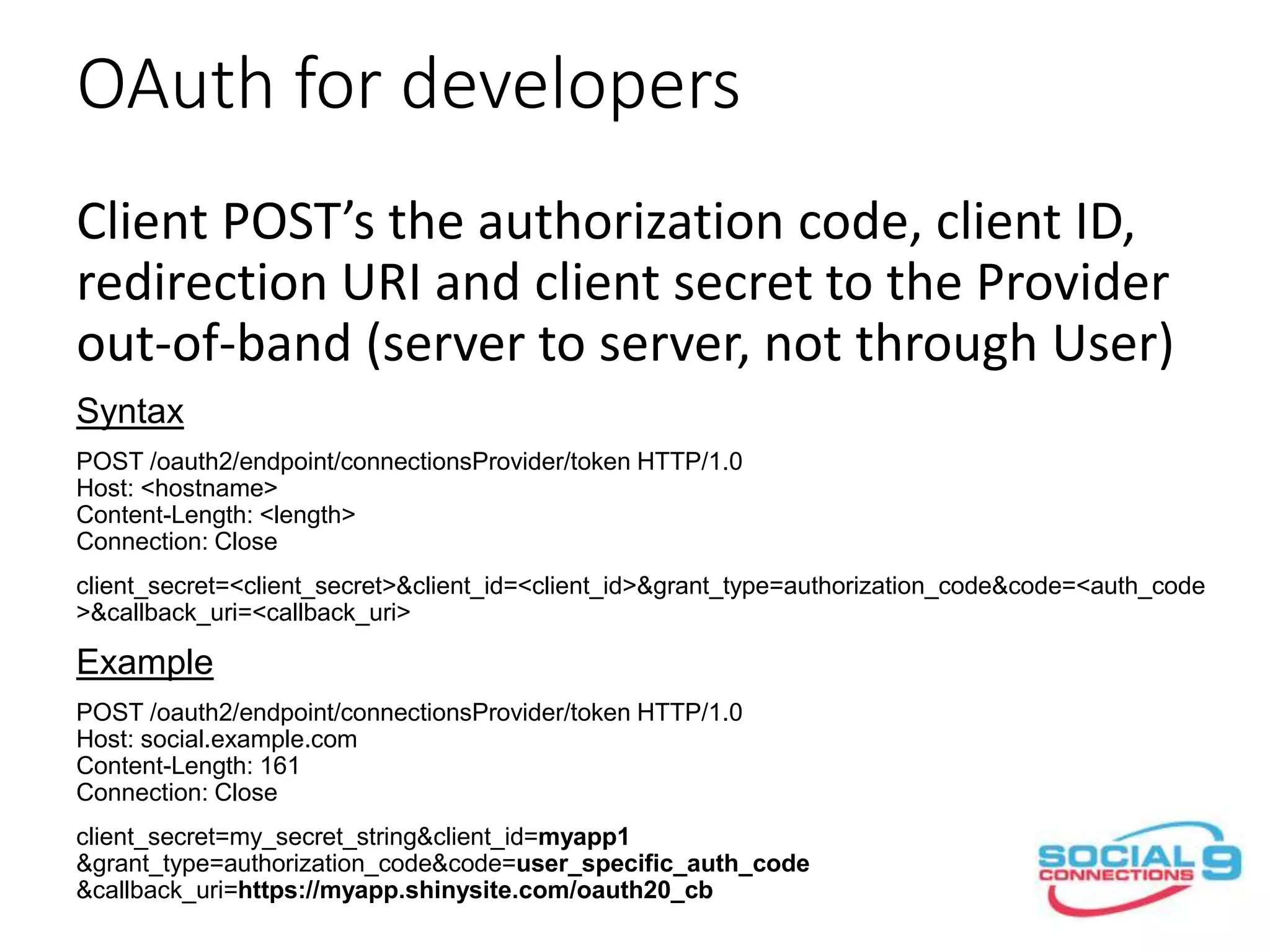 OAuth for developers
Client POST’s the authorization code, client ID,
redirection URI and client secret to the Provider
out-of-band (server to server, not through User)
Syntax
POST /oauth2/endpoint/connectionsProvider/token HTTP/1.0
Host: <hostname>
Content-Length: <length>
Connection: Close
client_secret=<client_secret>&client_id=<client_id>&grant_type=authorization_code&code=<auth_code
>&callback_uri=<callback_uri>
Example
POST /oauth2/endpoint/connectionsProvider/token HTTP/1.0
Host: social.example.com
Content-Length: 161
Connection: Close
client_secret=my_secret_string&client_id=myapp1
&grant_type=authorization_code&code=user_specific_auth_code
&callback_uri=https://myapp.shinysite.com/oauth20_cb
 