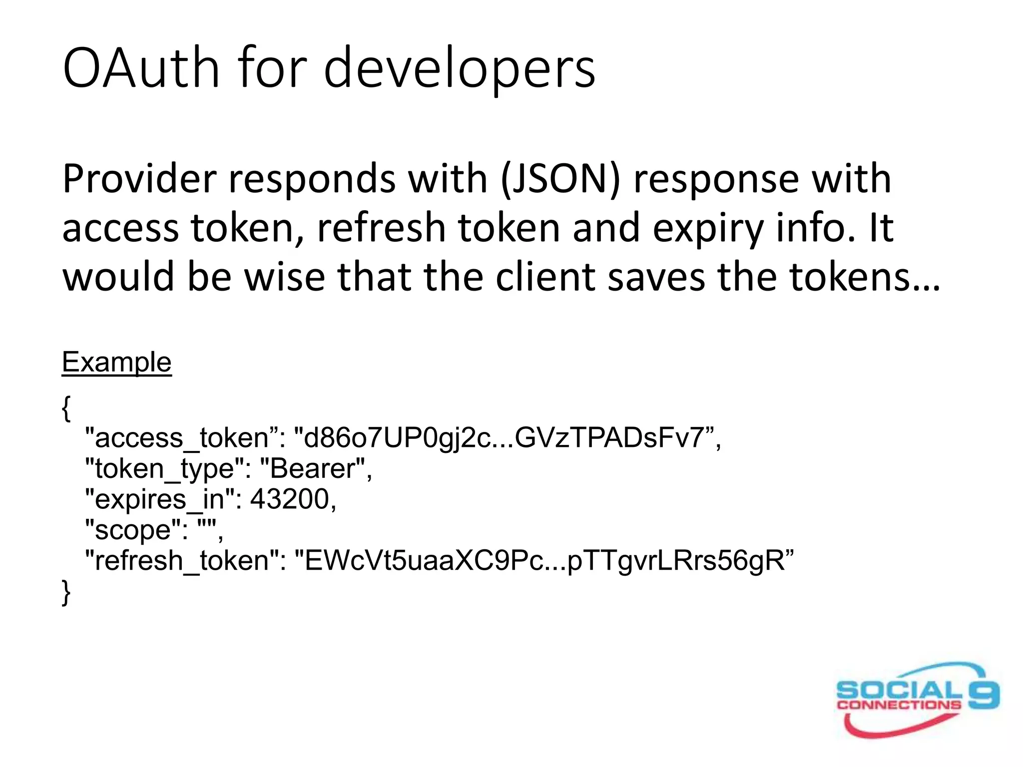 OAuth for developers
Provider responds with (JSON) response with
access token, refresh token and expiry info. It
would be wise that the client saves the tokens…
Example
{
"access_token”: "d86o7UP0gj2c...GVzTPADsFv7”,
"token_type": "Bearer",
"expires_in": 43200,
"scope": "",
"refresh_token": "EWcVt5uaaXC9Pc...pTTgvrLRrs56gR”
}
Response format is Provider specific i.e. IBM Connections Cloud
returns tokens in plain text format…
 