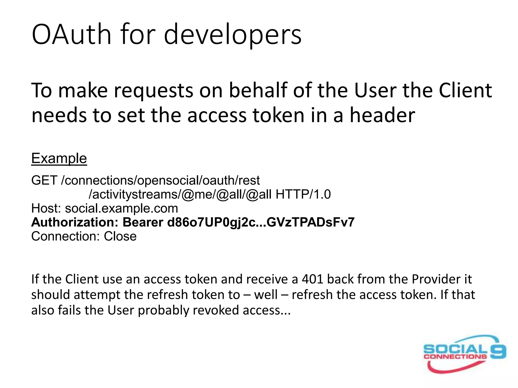 OAuth for developers
To make requests on behalf of the User the Client
needs to set the access token in an Authorization
header
Example
GET /connections/opensocial/oauth/rest
/activitystreams/@me/@all/@all HTTP/1.0
Host: social.example.com
Authorization: Bearer d86o7UP0gj2c...GVzTPADsFv7
Connection: Close
If the Client use an access token and receive a 401 back from the Provider it
should attempt to refresh the access token.
 