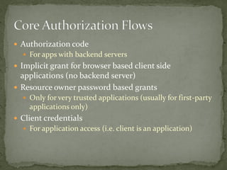  Authorization code
 For apps with backend servers
 Implicit grant for browser based client side
applications (no backend server)
 Resource owner password based grants
 Only for very trusted applications (usually for first-party
applications only)
 Client credentials
 For application access (i.e. client is an application)
 