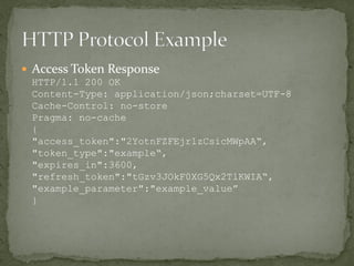  Access Token Response
HTTP/1.1 200 OK
Content-Type: application/json;charset=UTF-8
Cache-Control: no-store
Pragma: no-cache
{
"access_token":"2YotnFZFEjr1zCsicMWpAA“,
"token_type":"example“,
"expires_in":3600,
"refresh_token":"tGzv3JOkF0XG5Qx2TlKWIA“,
"example_parameter":"example_value”
}
 