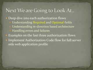  Deep dive into each authorization flows
 Understanding Required and Optional fields
 Understanding re-direction based architecture
 Handling errors and failures
 Examples on the last three authorization flows
 Implement Authorization Code flow for full server
side web application profile
 