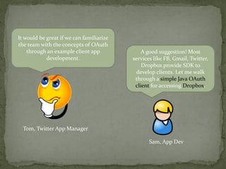It would be great if we can familiarize
the team with the concepts of OAuth
through an example client app
development.
Tom, Twitter App Manager
A good suggestion! Most
services like FB, Gmail, Twitter,
Dropbox provide SDK to
develop clients. Let me walk
through a simple Java OAuth
client for accessing Dropbox.
Sam, App Dev
 