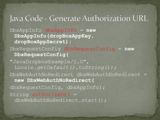 DbxAppInfo dbxAppInfo = new
DbxAppInfo(dropBoxAppKey,
dropBoxAppSecret);
DbxRequestConfig dbxRequestConfig = new
DbxRequestConfig(
"JavaDropboxExample/1.0",
Locale.getDefault().toString());
DbxWebAuthNoRedirect dbxWebAuthNoRedirect =
new DbxWebAuthNoRedirect(
dbxRequestConfig, dbxAppInfo);
String authorizeUrl =
dbxWebAuthNoRedirect.start();
 