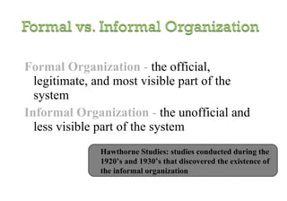 Formal Organization  -   the official, legitimate, and most visible part of the system Informal Organization  -   the unofficial and less visible part of the system Hawthorne Studies: studies conducted during the 1920’s and 1930’s that discovered the existence of the informal organization 