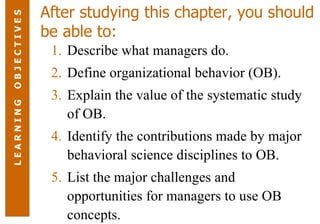 After studying this chapter, you should be able to: Describe what managers do. Define organizational behavior (OB). Explain the value of the systematic study of OB. Identify the contributions made by major behavioral science disciplines to OB. List the major challenges and opportunities for managers to use OB concepts. L E A R N I N G  O B J E C T I V E S 