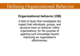 Defining Organizational Behavior Organizational behavior (OB) A field of study that investigates the impact that individuals, groups, and structure have on behavior within organizations, for the purpose of applying such knowledge toward improving an organization’s effectiveness. 