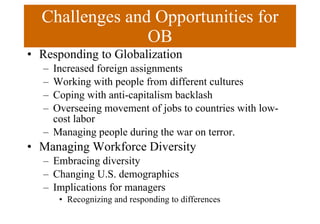 Challenges and Opportunities for OB Responding to Globalization Increased foreign assignments Working with people from different cultures Coping with anti-capitalism backlash Overseeing movement of jobs to countries with low-cost labor Managing people during the war on terror. Managing Workforce Diversity Embracing diversity Changing U.S. demographics Implications for managers Recognizing and responding to differences 