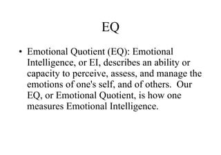 EQ Emotional Quotient (EQ): Emotional Intelligence, or EI, describes an ability or capacity to perceive, assess, and manage the emotions of one's self, and of others.  Our EQ, or Emotional Quotient, is how one measures Emotional Intelligence.   