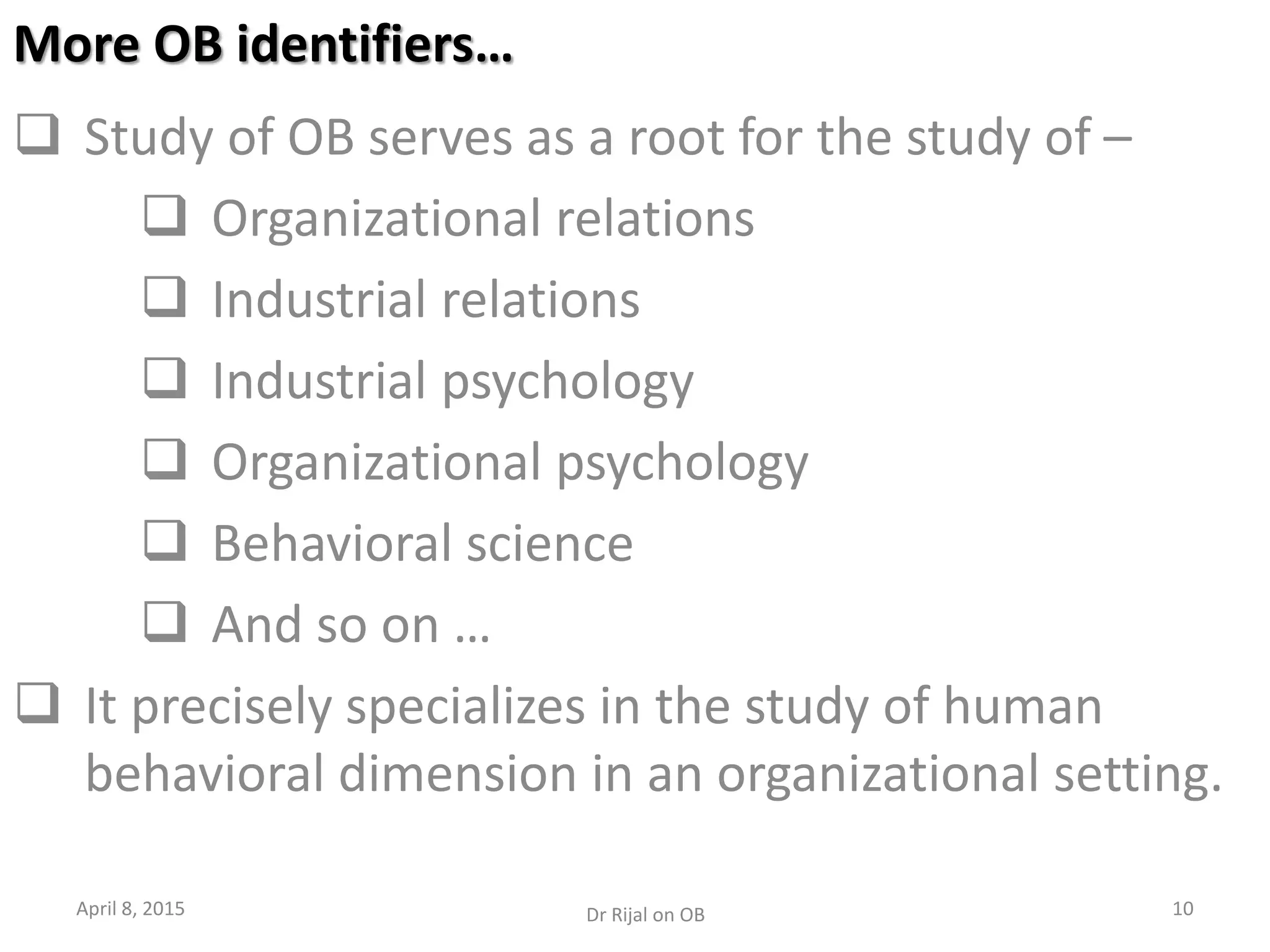 More OB identifiers…
 Study of OB serves as a root for the study of –
 Organizational relations
 Industrial relations
 Industrial psychology
 Organizational psychology
 Behavioral science
 And so on …
 It precisely specializes in the study of human
behavioral dimension in an organizational setting.
April 8, 2015 10Dr Rijal on OB
 