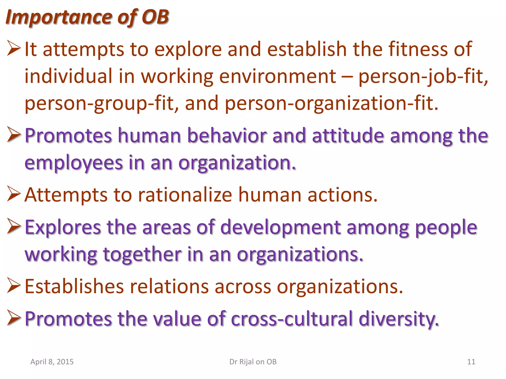 Importance of OB
It attempts to explore and establish the fitness of
individual in working environment – person-job-fit,
person-group-fit, and person-organization-fit.
Promotes human behavior and attitude among the
employees in an organization.
Attempts to rationalize human actions.
Explores the areas of development among people
working together in an organizations.
Establishes relations across organizations.
Promotes the value of cross-cultural diversity.
April 8, 2015 11Dr Rijal on OB
 