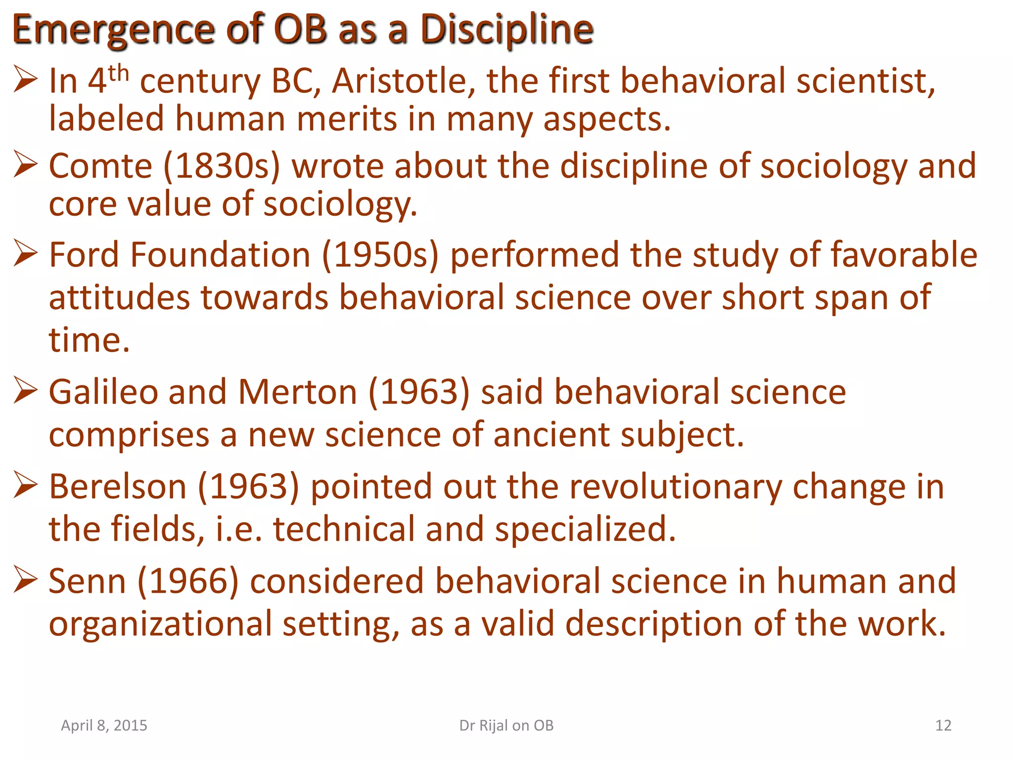 In 4th century BC, Aristotle, the first behavioral scientist,
labeled human merits in many aspects.
 Comte (1830s) wrote about the discipline of sociology and
core value of sociology.
 Ford Foundation (1950s) performed the study of favorable
attitudes towards behavioral science over short span of
time.
 Galileo and Merton (1963) said behavioral science
comprises a new science of ancient subject.
 Berelson (1963) pointed out the revolutionary change in
the fields, i.e. technical and specialized.
 Senn (1966) considered behavioral science in human and
organizational setting, as a valid description of the work.
Emergence of OB as a Discipline
April 8, 2015 12Dr Rijal on OB
 