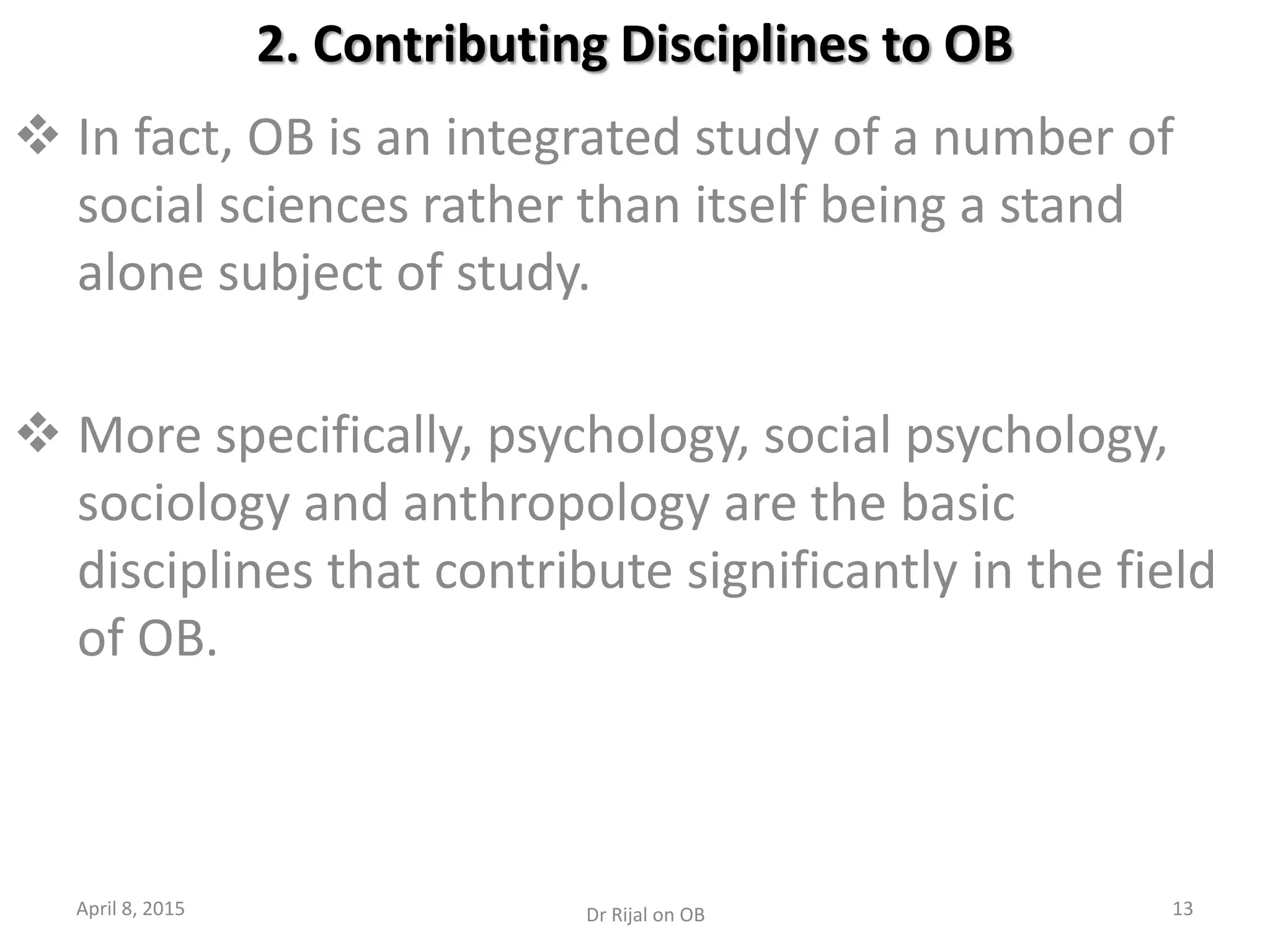 2. Contributing Disciplines to OB
 In fact, OB is an integrated study of a number of
social sciences rather than itself being a stand
alone subject of study.
 More specifically, psychology, social psychology,
sociology and anthropology are the basic
disciplines that contribute significantly in the field
of OB.
April 8, 2015 13Dr Rijal on OB
 