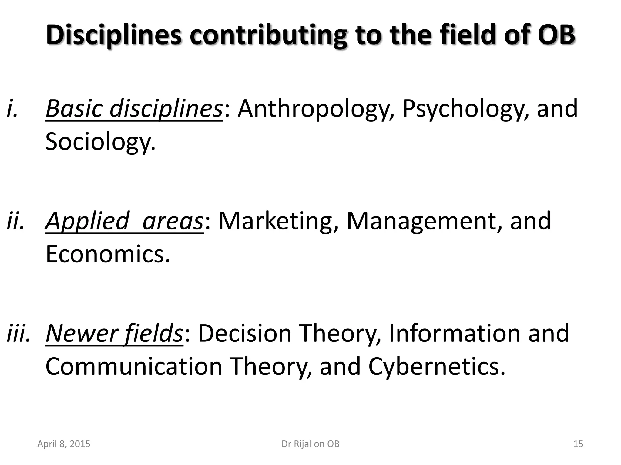 Disciplines contributing to the field of OB
i. Basic disciplines: Anthropology, Psychology, and
Sociology.
ii. Applied areas: Marketing, Management, and
Economics.
iii. Newer fields: Decision Theory, Information and
Communication Theory, and Cybernetics.
April 8, 2015 15Dr Rijal on OB
 