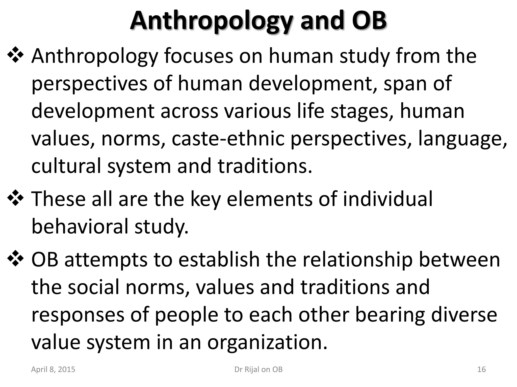 Anthropology and OB
 Anthropology focuses on human study from the
perspectives of human development, span of
development across various life stages, human
values, norms, caste-ethnic perspectives, language,
cultural system and traditions.
 These all are the key elements of individual
behavioral study.
 OB attempts to establish the relationship between
the social norms, values and traditions and
responses of people to each other bearing diverse
value system in an organization.
April 8, 2015 16Dr Rijal on OB
 