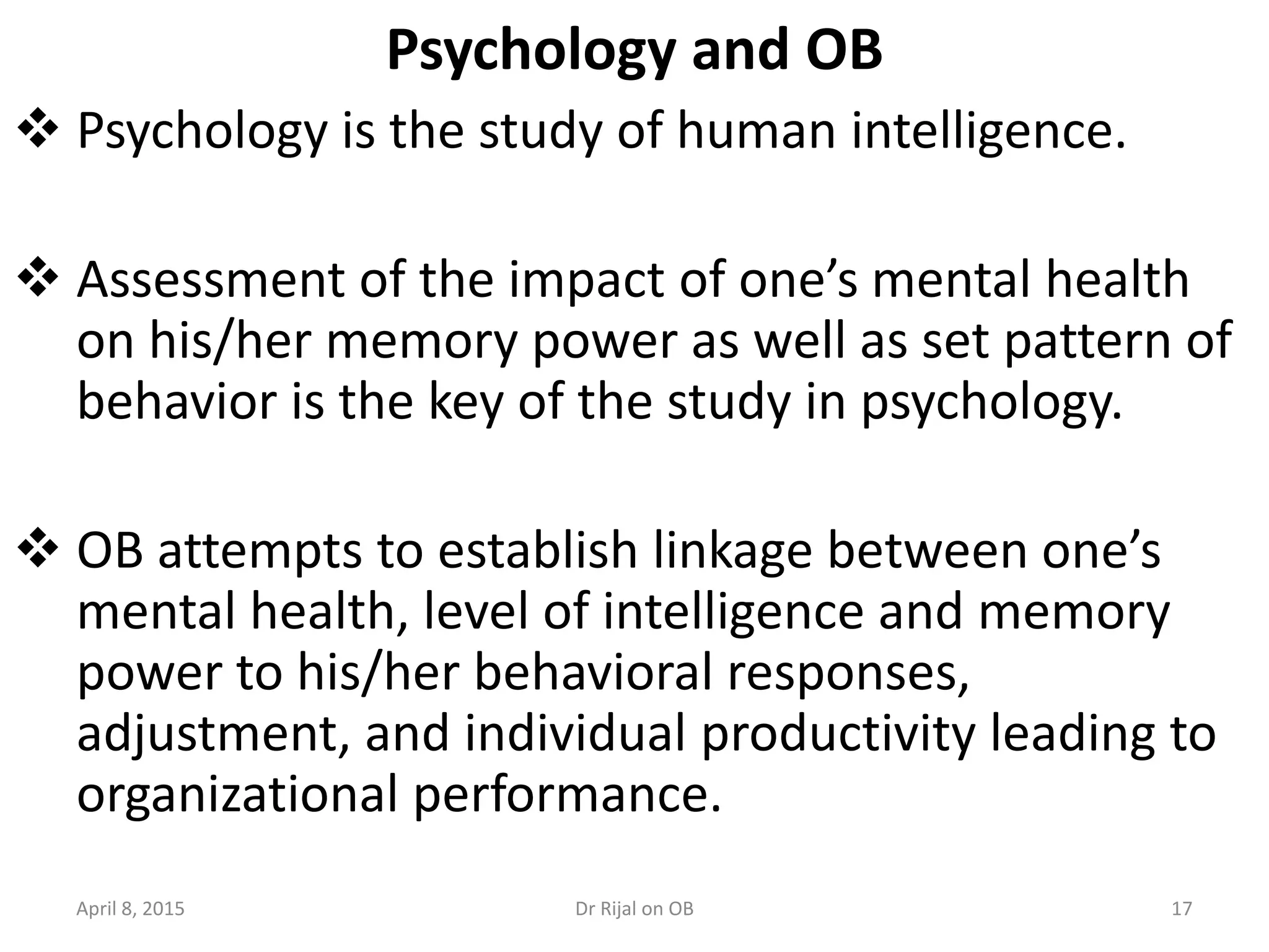 Psychology and OB
 Psychology is the study of human intelligence.
 Assessment of the impact of one’s mental health
on his/her memory power as well as set pattern of
behavior is the key of the study in psychology.
 OB attempts to establish linkage between one’s
mental health, level of intelligence and memory
power to his/her behavioral responses,
adjustment, and individual productivity leading to
organizational performance.
April 8, 2015 17Dr Rijal on OB
 
