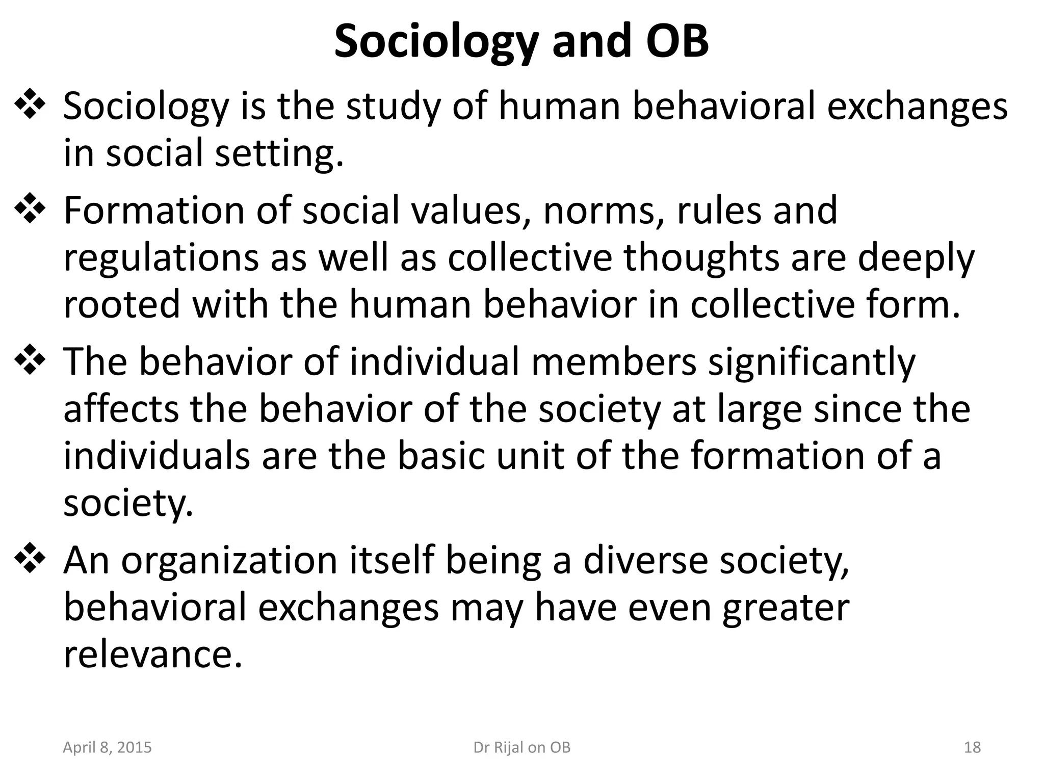 Sociology and OB
 Sociology is the study of human behavioral exchanges
in social setting.
 Formation of social values, norms, rules and
regulations as well as collective thoughts are deeply
rooted with the human behavior in collective form.
 The behavior of individual members significantly
affects the behavior of the society at large since the
individuals are the basic unit of the formation of a
society.
 An organization itself being a diverse society,
behavioral exchanges may have even greater
relevance.
April 8, 2015 18Dr Rijal on OB
 