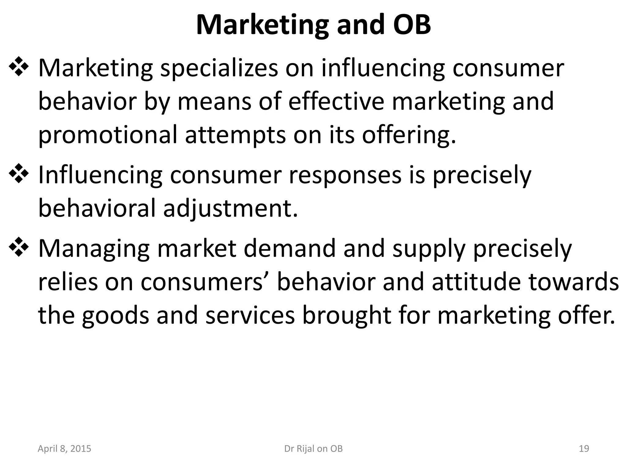 Marketing and OB
 Marketing specializes on influencing consumer
behavior by means of effective marketing and
promotional attempts on its offering.
 Influencing consumer responses is precisely
behavioral adjustment.
 Managing market demand and supply precisely
relies on consumers’ behavior and attitude towards
the goods and services brought for marketing offer.
April 8, 2015 19Dr Rijal on OB
 