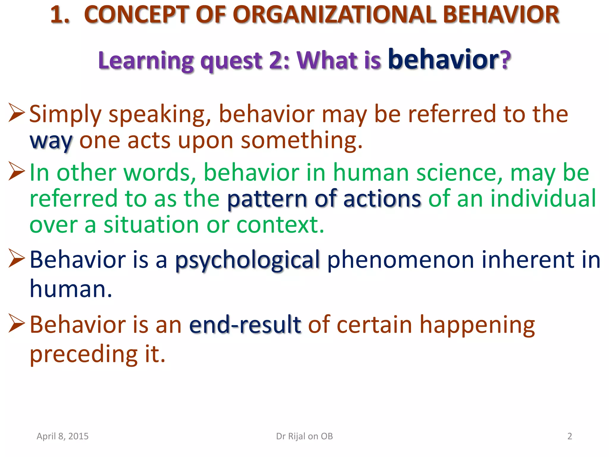 1. CONCEPT OF ORGANIZATIONAL BEHAVIOR
Learning quest 2: What is behavior?
Simply speaking, behavior may be referred to the
way one acts upon something.
In other words, behavior in human science, may be
referred to as the pattern of actions of an individual
over a situation or context.
Behavior is a psychological phenomenon inherent in
human.
Behavior is an end-result of certain happening
preceding it.
April 8, 2015 2Dr Rijal on OB
 