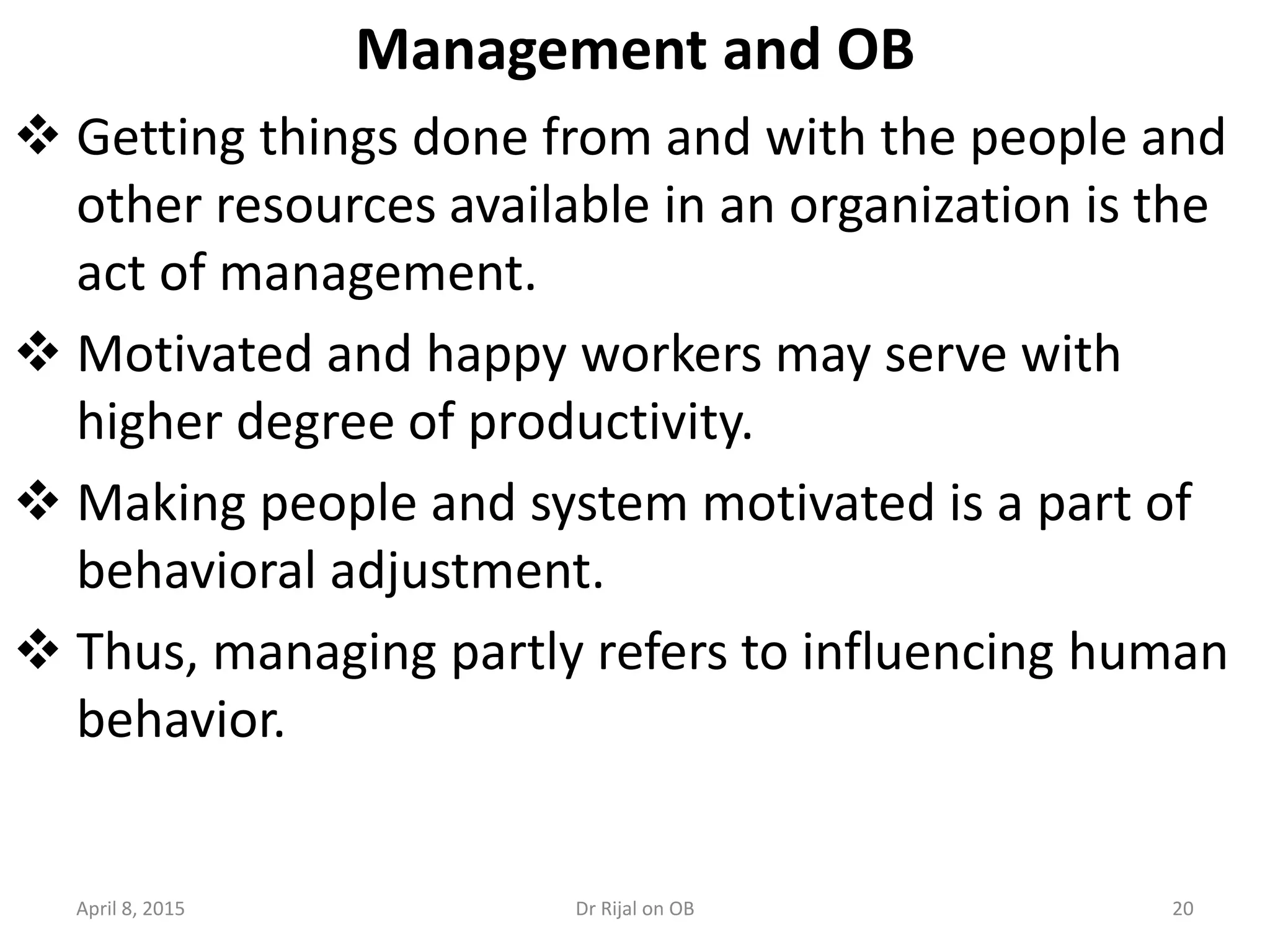 Management and OB
 Getting things done from and with the people and
other resources available in an organization is the
act of management.
 Motivated and happy workers may serve with
higher degree of productivity.
 Making people and system motivated is a part of
behavioral adjustment.
 Thus, managing partly refers to influencing human
behavior.
April 8, 2015 20Dr Rijal on OB
 