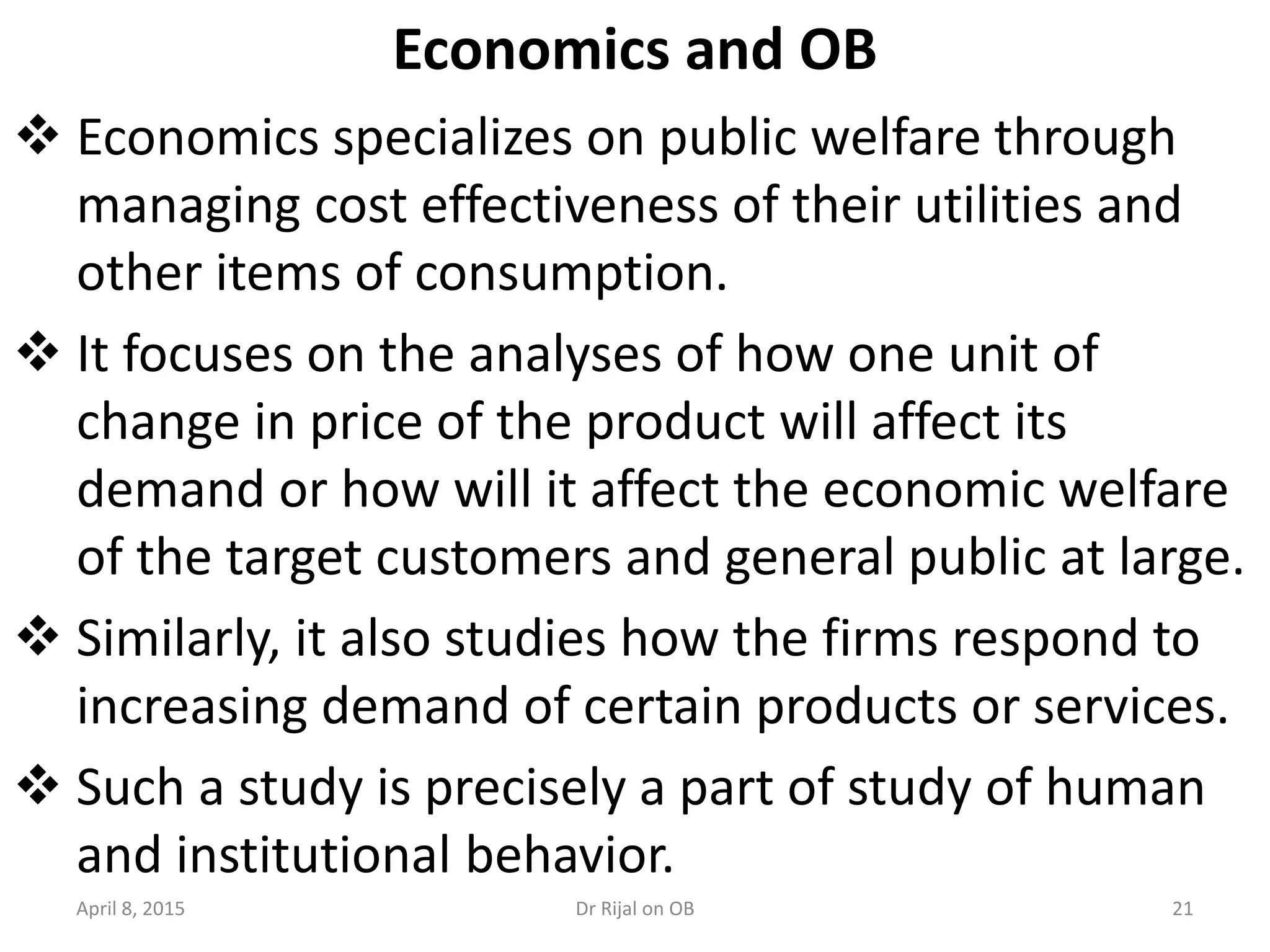 Economics and OB
 Economics specializes on public welfare through
managing cost effectiveness of their utilities and
other items of consumption.
 It focuses on the analyses of how one unit of
change in price of the product will affect its
demand or how will it affect the economic welfare
of the target customers and general public at large.
 Similarly, it also studies how the firms respond to
increasing demand of certain products or services.
 Such a study is precisely a part of study of human
and institutional behavior.
April 8, 2015 21Dr Rijal on OB
 