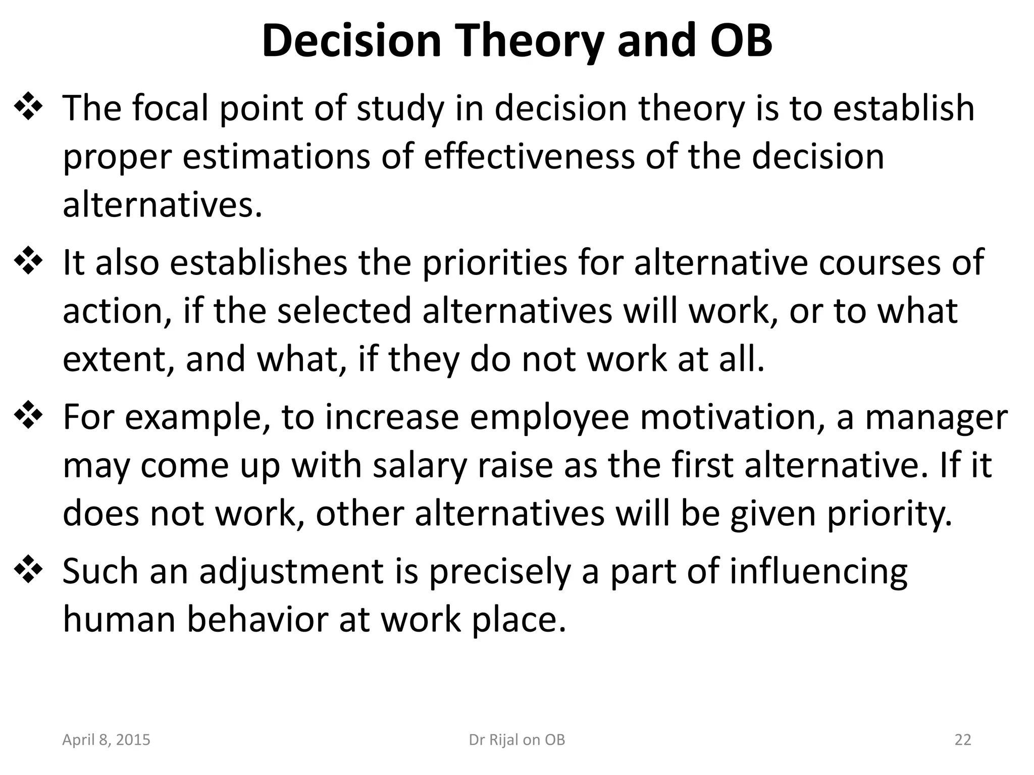 Decision Theory and OB
 The focal point of study in decision theory is to establish
proper estimations of effectiveness of the decision
alternatives.
 It also establishes the priorities for alternative courses of
action, if the selected alternatives will work, or to what
extent, and what, if they do not work at all.
 For example, to increase employee motivation, a manager
may come up with salary raise as the first alternative. If it
does not work, other alternatives will be given priority.
 Such an adjustment is precisely a part of influencing
human behavior at work place.
April 8, 2015 22Dr Rijal on OB
 