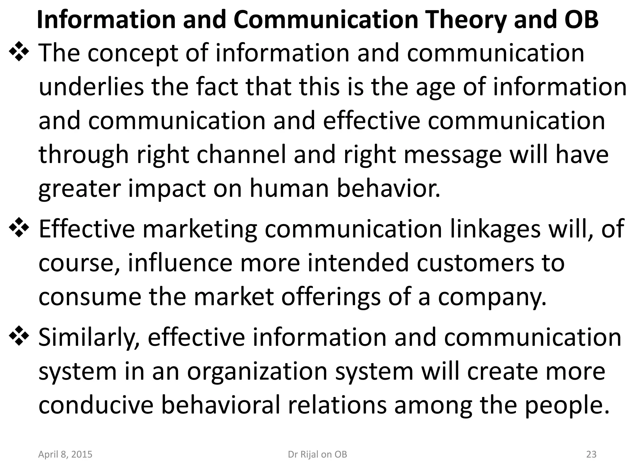 Information and Communication Theory and OB
 The concept of information and communication
underlies the fact that this is the age of information
and communication and effective communication
through right channel and right message will have
greater impact on human behavior.
 Effective marketing communication linkages will, of
course, influence more intended customers to
consume the market offerings of a company.
 Similarly, effective information and communication
system in an organization system will create more
conducive behavioral relations among the people.
April 8, 2015 23Dr Rijal on OB
 