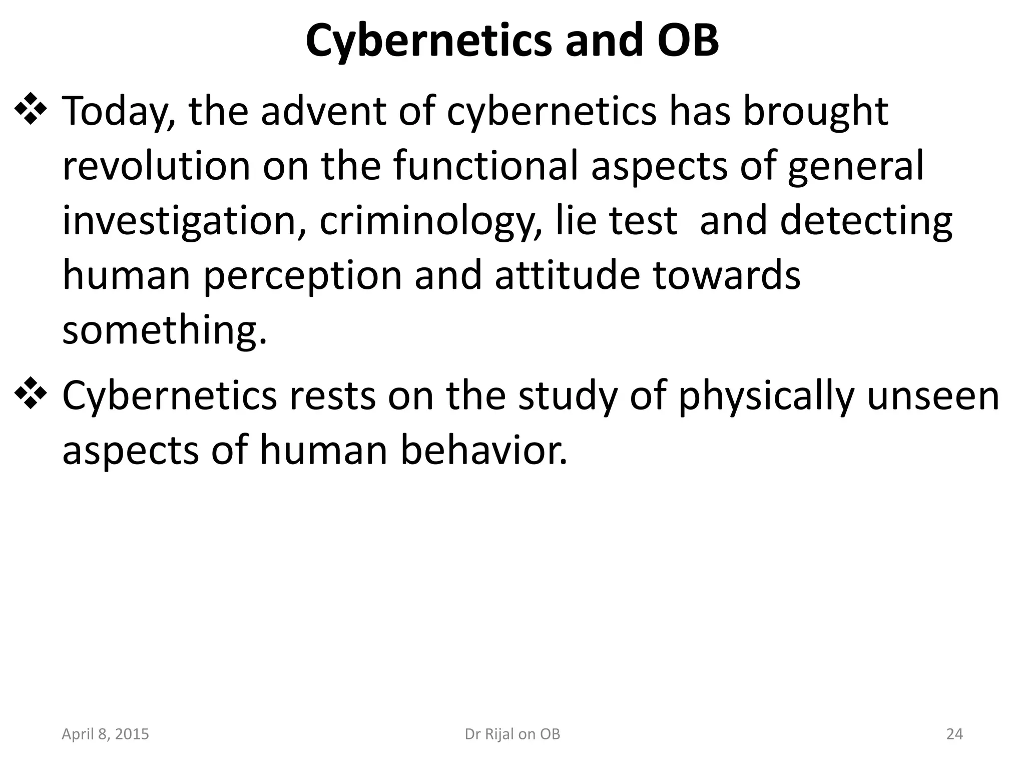 Cybernetics and OB
 Today, the advent of cybernetics has brought
revolution on the functional aspects of general
investigation, criminology, lie test and detecting
human perception and attitude towards
something.
 Cybernetics rests on the study of physically unseen
aspects of human behavior.
April 8, 2015 24Dr Rijal on OB
 