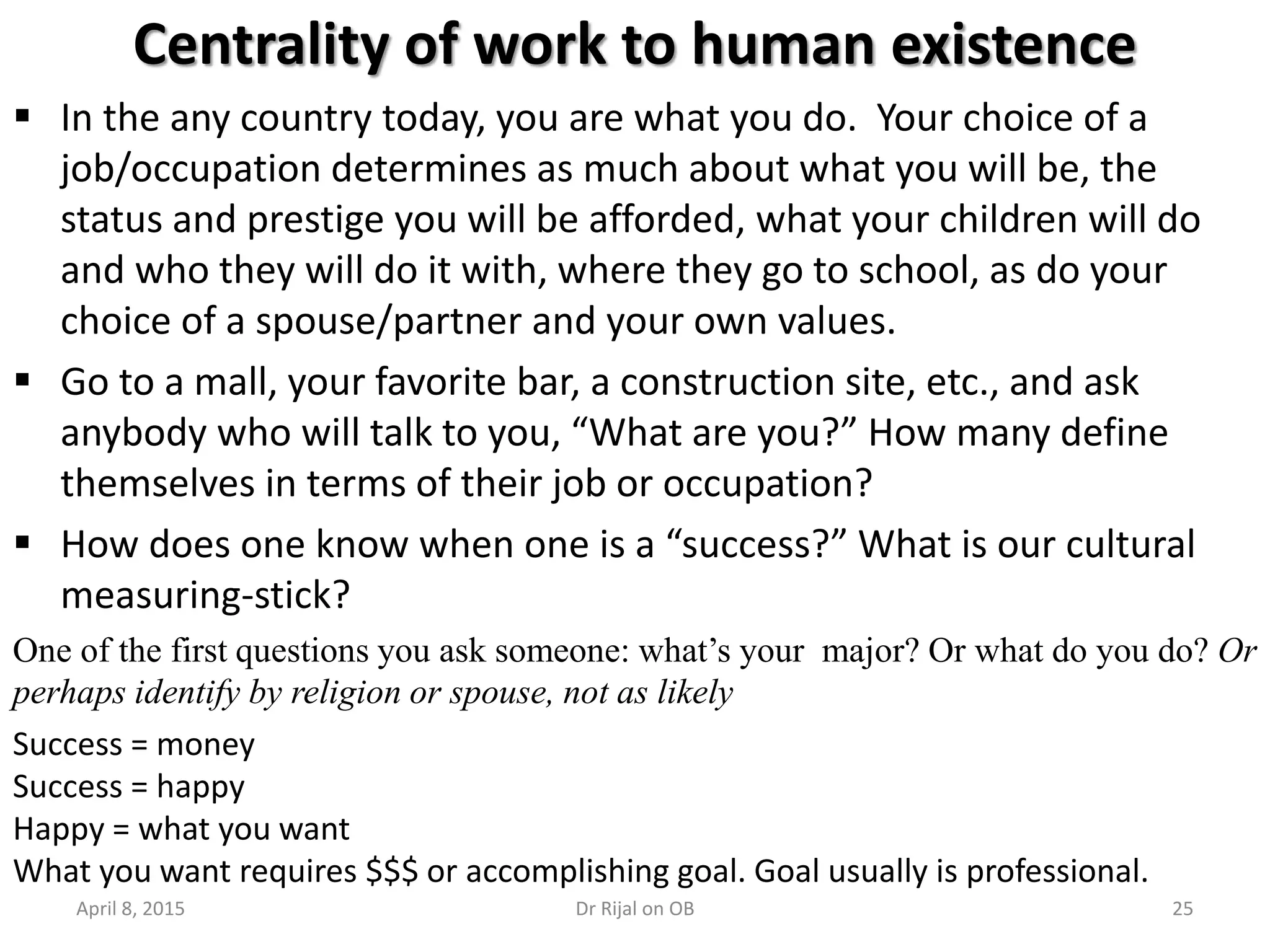 25
Centrality of work to human existence
 In the any country today, you are what you do. Your choice of a
job/occupation determines as much about what you will be, the
status and prestige you will be afforded, what your children will do
and who they will do it with, where they go to school, as do your
choice of a spouse/partner and your own values.
 Go to a mall, your favorite bar, a construction site, etc., and ask
anybody who will talk to you, “What are you?” How many define
themselves in terms of their job or occupation?
 How does one know when one is a “success?” What is our cultural
measuring-stick?
Success = money
Success = happy
Happy = what you want
What you want requires $$$ or accomplishing goal. Goal usually is professional.
One of the first questions you ask someone: what’s your major? Or what do you do? Or
perhaps identify by religion or spouse, not as likely
April 8, 2015 Dr Rijal on OB
 